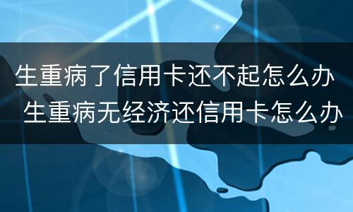 生重病了信用卡还不起怎么办 生重病无经济还信用卡怎么办