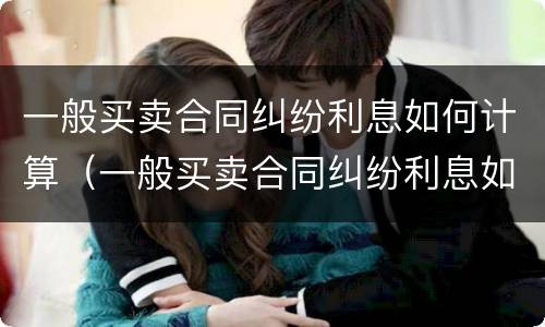 一般买卖合同纠纷利息如何计算（一般买卖合同纠纷利息如何计算出来）