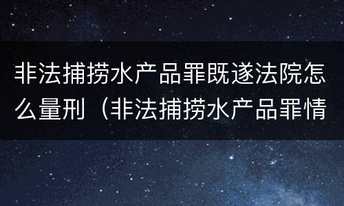 非法捕捞水产品罪既遂法院怎么量刑（非法捕捞水产品罪情节轻微的量刑）