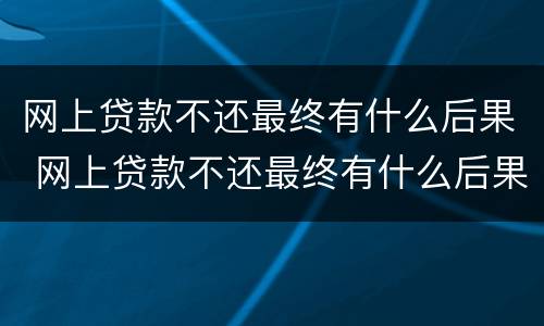 网上贷款不还最终有什么后果 网上贷款不还最终有什么后果,会迁连家人和父母吗