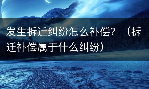 发生拆迁纠纷怎么补偿？（拆迁补偿属于什么纠纷）