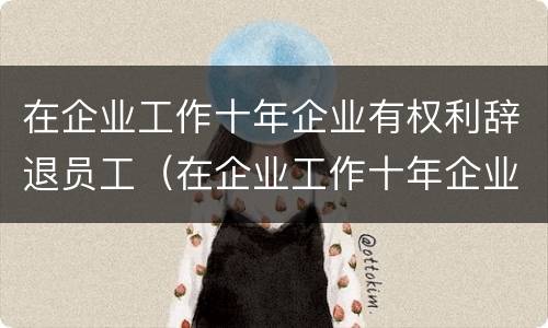 在企业工作十年企业有权利辞退员工（在企业工作十年企业有权利辞退员工吗）