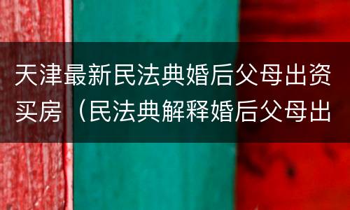 天津最新民法典婚后父母出资买房（民法典解释婚后父母出资买房）