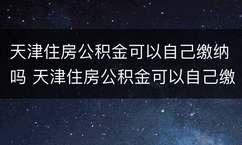 天津住房公积金可以自己缴纳吗 天津住房公积金可以自己缴纳吗现在