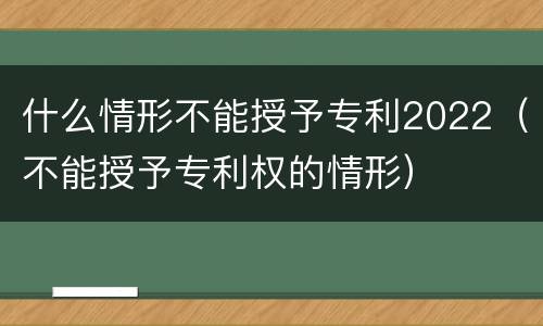 什么情形不能授予专利2022（不能授予专利权的情形）