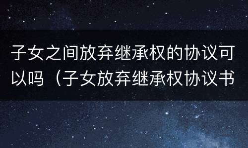 子女之间放弃继承权的协议可以吗（子女放弃继承权协议书）