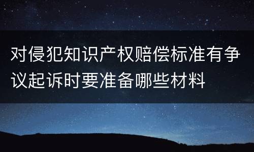 对侵犯知识产权赔偿标准有争议起诉时要准备哪些材料