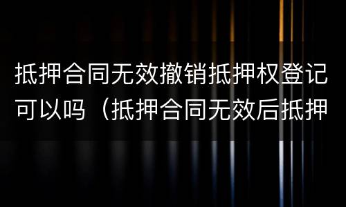 抵押合同无效撤销抵押权登记可以吗（抵押合同无效后抵押登记如何撤销）