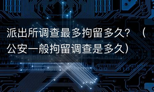 派出所调查最多拘留多久？（公安一般拘留调查是多久）