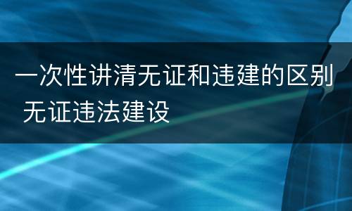 一次性讲清无证和违建的区别 无证违法建设