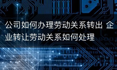 公司如何办理劳动关系转出 企业转让劳动关系如何处理