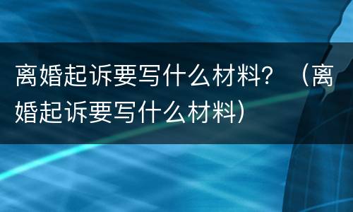 离婚起诉要写什么材料？（离婚起诉要写什么材料）