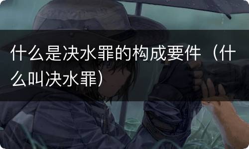 什么是决水罪的构成要件（什么叫决水罪）