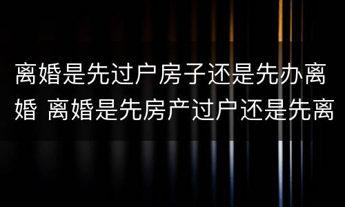 离婚是先过户房子还是先办离婚 离婚是先房产过户还是先离婚