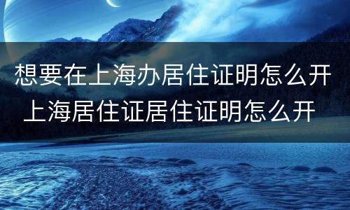 想要在上海办居住证明怎么开 上海居住证居住证明怎么开