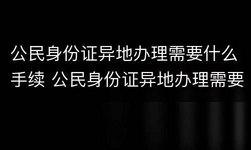 公民身份证异地办理需要什么手续 公民身份证异地办理需要什么手续和证件