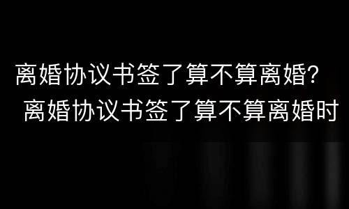 离婚协议书签了算不算离婚？ 离婚协议书签了算不算离婚时间