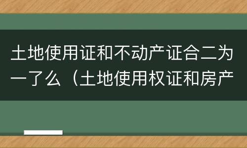 土地使用证和不动产证合二为一了么（土地使用权证和房产证二证合一了没）