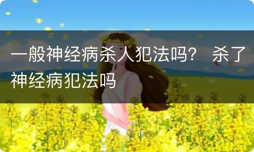 一般神经病杀人犯法吗？ 杀了神经病犯法吗