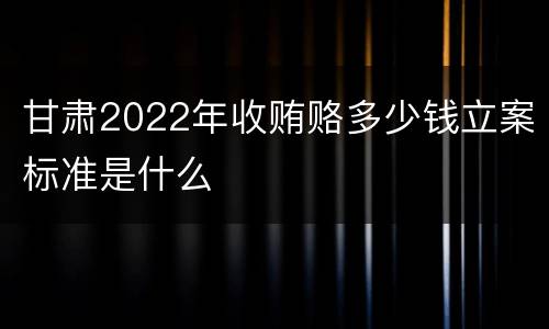 甘肃2022年收贿赂多少钱立案标准是什么
