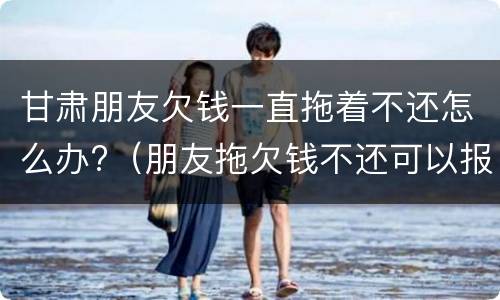 甘肃朋友欠钱一直拖着不还怎么办?（朋友拖欠钱不还可以报警吗）