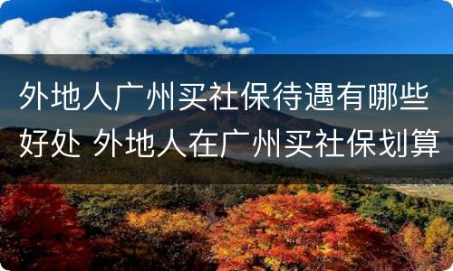 外地人广州买社保待遇有哪些好处 外地人在广州买社保划算吗