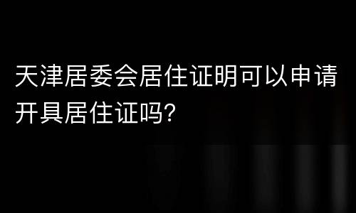 天津居委会居住证明可以申请开具居住证吗？