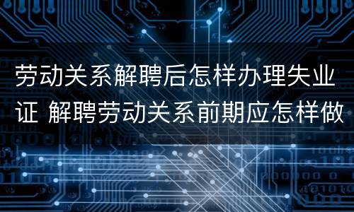 劳动关系解聘后怎样办理失业证 解聘劳动关系前期应怎样做通知书