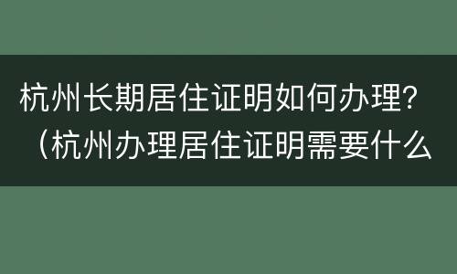 杭州长期居住证明如何办理？（杭州办理居住证明需要什么材料）