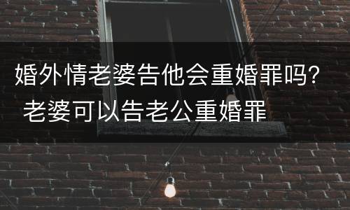 婚外情老婆告他会重婚罪吗？ 老婆可以告老公重婚罪