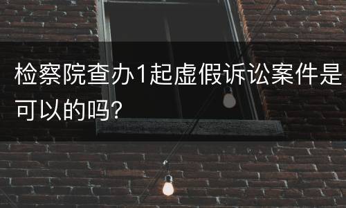检察院查办1起虚假诉讼案件是可以的吗？