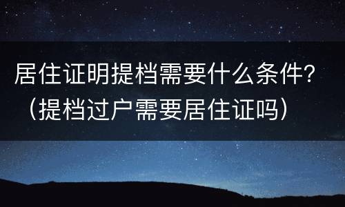 居住证明提档需要什么条件？（提档过户需要居住证吗）