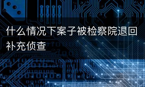 什么情况下案子被检察院退回补充侦查