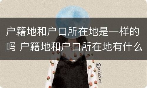 户籍地和户口所在地是一样的吗 户籍地和户口所在地有什么区别