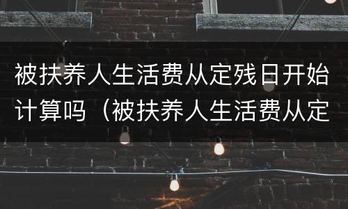 被扶养人生活费从定残日开始计算吗（被扶养人生活费从定残日开始计算吗为什么）