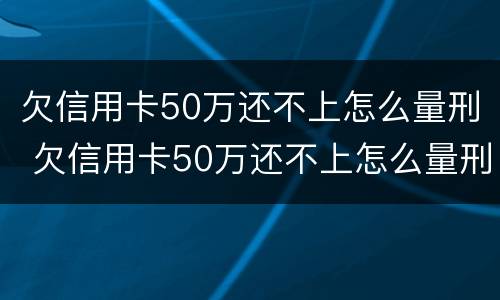 欠信用卡50万还不上怎么量刑 欠信用卡50万还不上怎么量刑呢