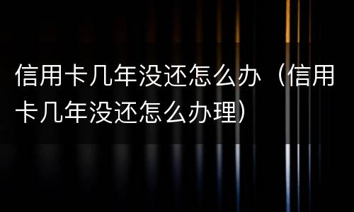 信用卡几年没还怎么办（信用卡几年没还怎么办理）