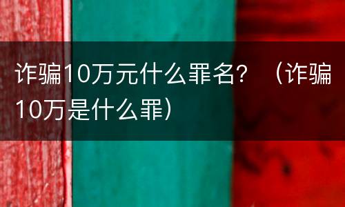 诈骗10万元什么罪名？（诈骗10万是什么罪）