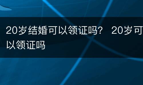 20岁结婚可以领证吗？ 20岁可以领证吗