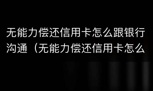 无能力偿还信用卡怎么跟银行沟通（无能力偿还信用卡怎么跟银行沟通呢）
