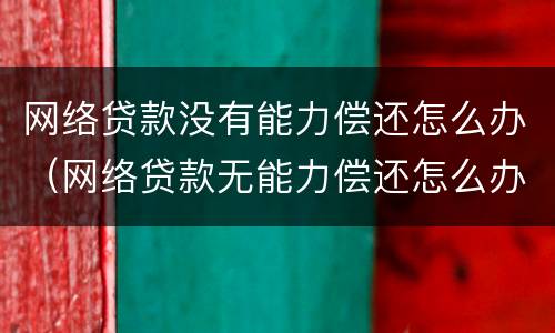 网络贷款没有能力偿还怎么办（网络贷款无能力偿还怎么办）