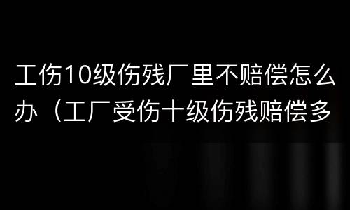 工伤10级伤残厂里不赔偿怎么办（工厂受伤十级伤残赔偿多少钱）