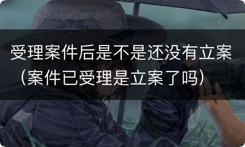 受理案件后是不是还没有立案（案件已受理是立案了吗）