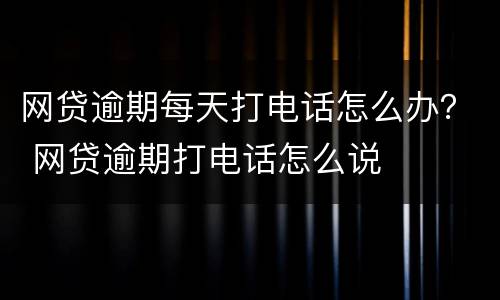 网贷逾期每天打电话怎么办？ 网贷逾期打电话怎么说