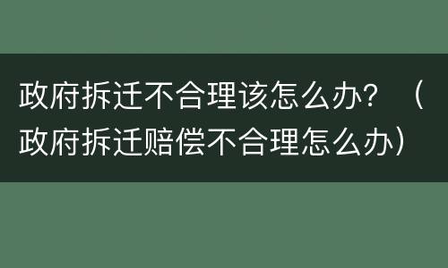 政府拆迁不合理该怎么办？（政府拆迁赔偿不合理怎么办）