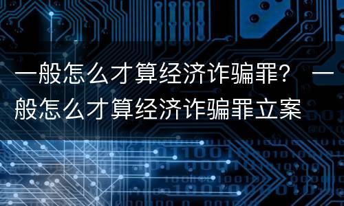 一般怎么才算经济诈骗罪？ 一般怎么才算经济诈骗罪立案