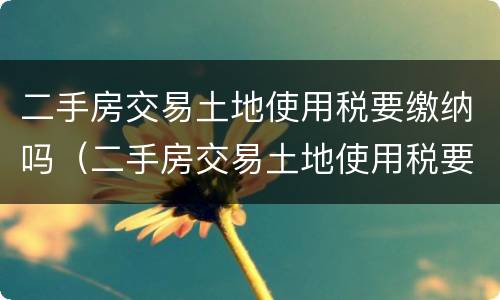 二手房交易土地使用税要缴纳吗（二手房交易土地使用税要缴纳吗现在）