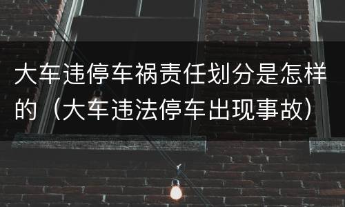 大车违停车祸责任划分是怎样的（大车违法停车出现事故）