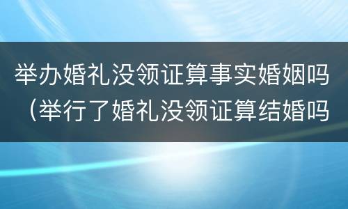 举办婚礼没领证算事实婚姻吗（举行了婚礼没领证算结婚吗）