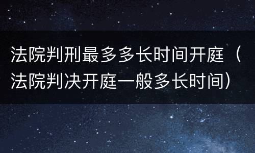 法院判刑最多多长时间开庭（法院判决开庭一般多长时间）